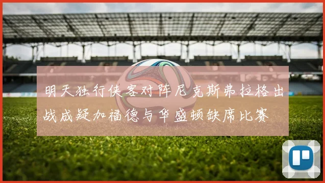 明天独行侠客对阵尼克斯弗拉格出战成疑加福德与华盛顿缺席比赛