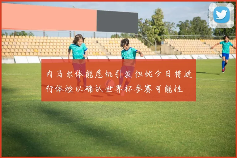 内马尔体能危机引发担忧今日将进行体检以确认世界杯参赛可能性