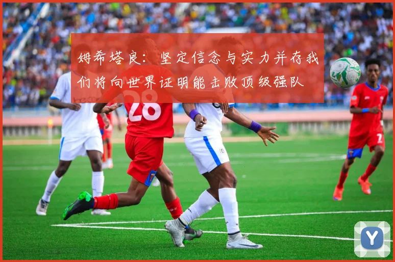姆希塔良：坚定信念与实力并存我们将向世界证明能击败顶级强队