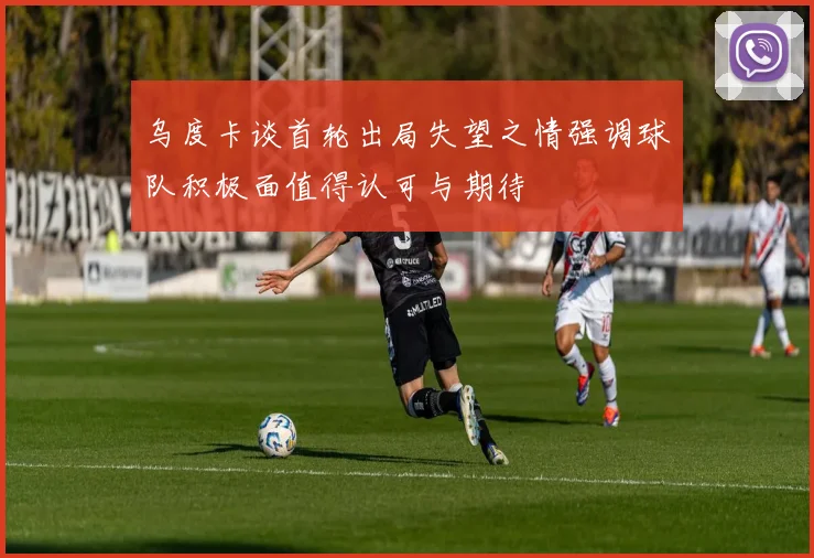 乌度卡谈首轮出局失望之情强调球队积极面值得认可与期待