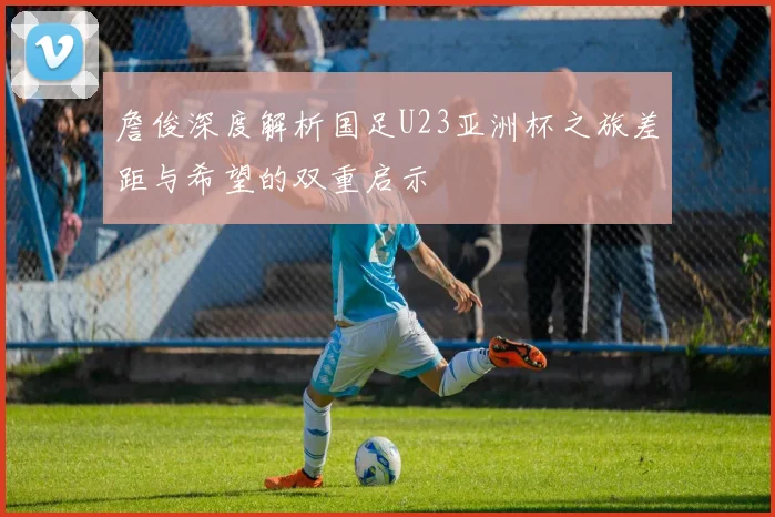 詹俊深度解析国足U23亚洲杯之旅差距与希望的双重启示