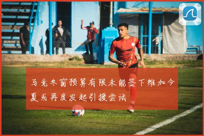 马竞冬窗预算有限未能签下维加今夏或再度发起引援尝试