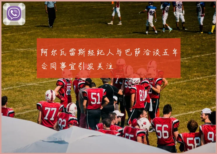 阿尔瓦雷斯经纪人与巴萨洽谈五年合同事宜引发关注