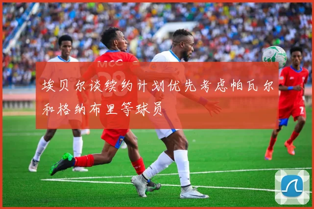 埃贝尔谈续约计划优先考虑帕瓦尔和格纳布里等球员